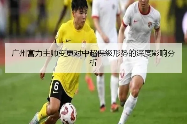 广州富力主帅变更对中超保级形势的深度影响分析